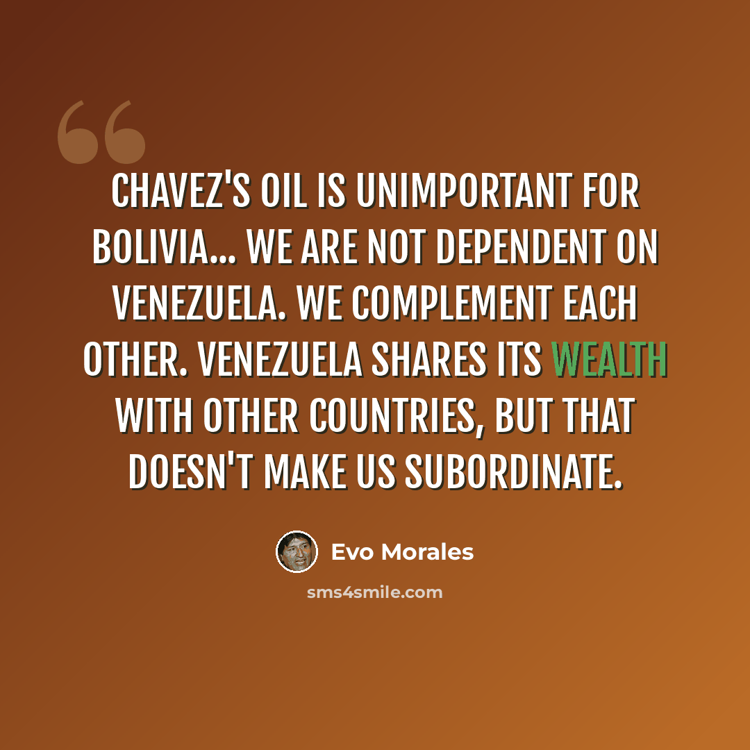 “Chavez's oil is unimportant for Bolivia... We are not dependent on Venezuela. We complement each other. Venezuela shares its wealth with other countries, but that doesn't make us subordinate.” quote by Evo Morales