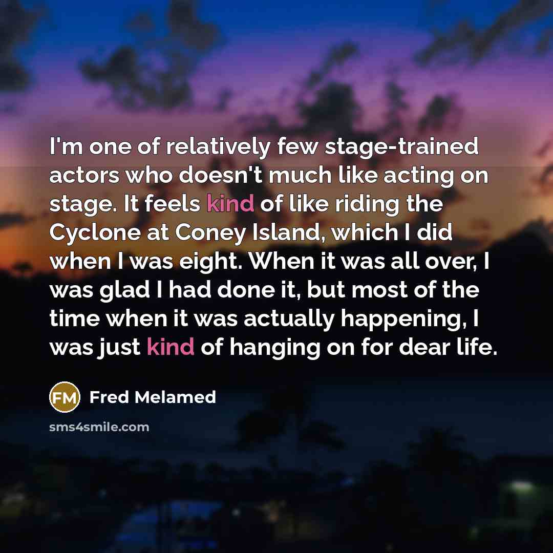 “I'm one of relatively few stage-trained actors who doesn't much like acting on stage. It feels kind of like riding the Cyclone at Coney Island, which I did when I was eight. When it was all over, I was glad I had done it, but most of the time when it was actually happening, I was just kind of…” quote by Fred Melamed