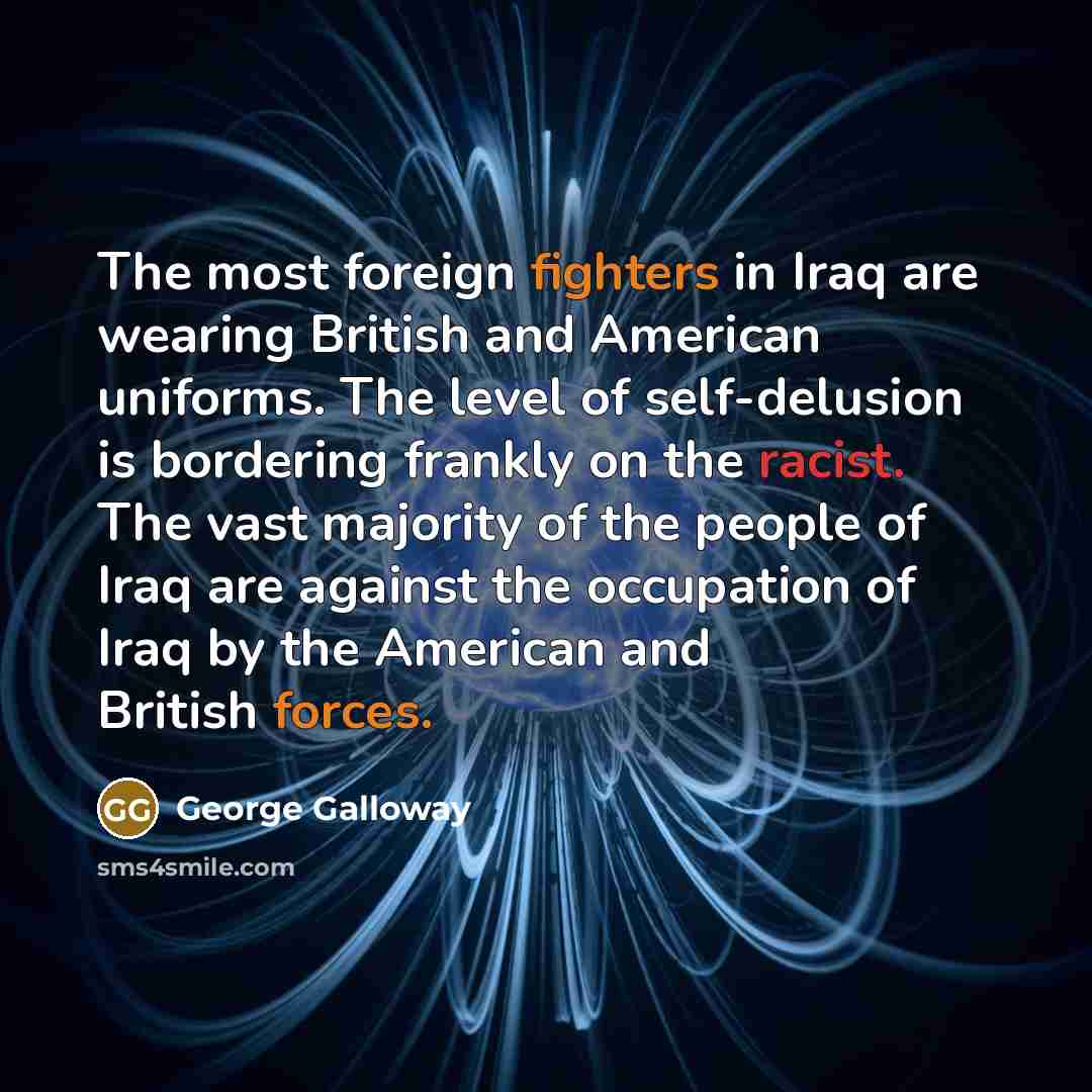 “The most foreign fighters in Iraq are wearing British and American uniforms. The level of self-delusion is bordering frankly on the racist. The vast majority of the people of Iraq are against the occupation of Iraq by the American and British forces.” quote by George Galloway