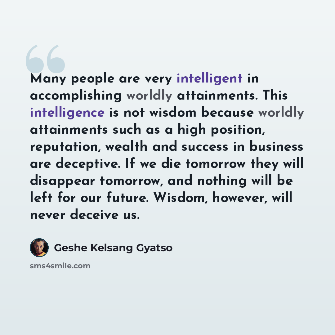 “Many people are very intelligent in accomplishing worldly attainments. This intelligence is not wisdom because worldly attainments such as a high position, reputation, wealth and success in business are deceptive. If we die tomorrow they will disappear tomorrow, and nothing will be left for our…” quote by Geshe Kelsang Gyatso