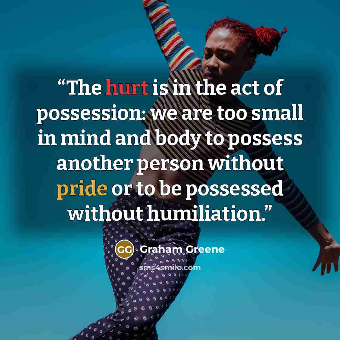 “The hurt is in the act of possession: we are too small in mind and body to possess another person without pride or to be possessed without humiliation.” quote by Graham Greene