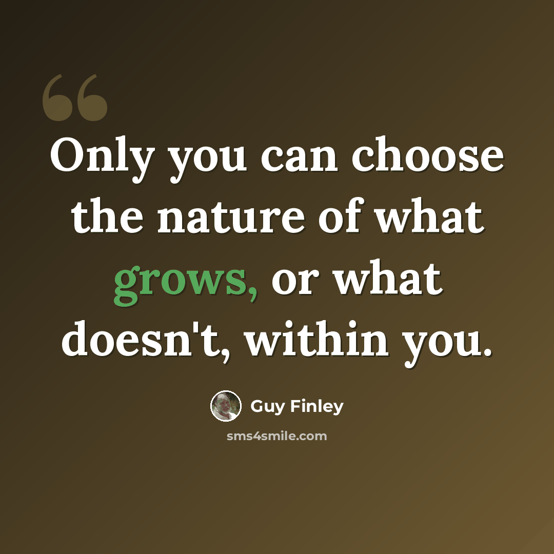 “Only you can choose the nature of what grows, or what doesn't, within you.” quote by Guy Finley