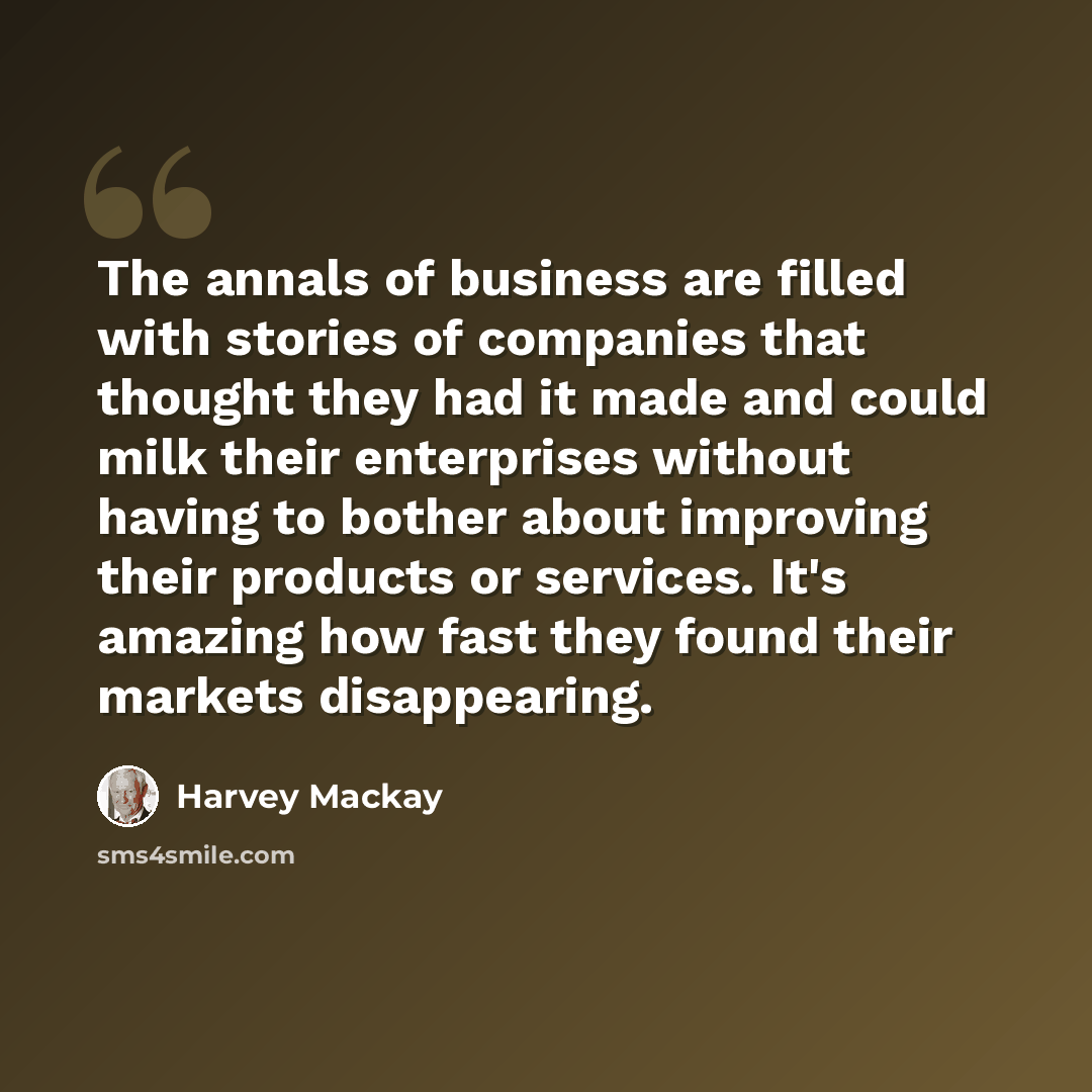 “The annals of business are filled with stories of companies that thought they had it made and could milk their enterprises without having to bother about improving their products or services. It's amazing how fast they found their markets disappearing.” quote by Harvey Mackay