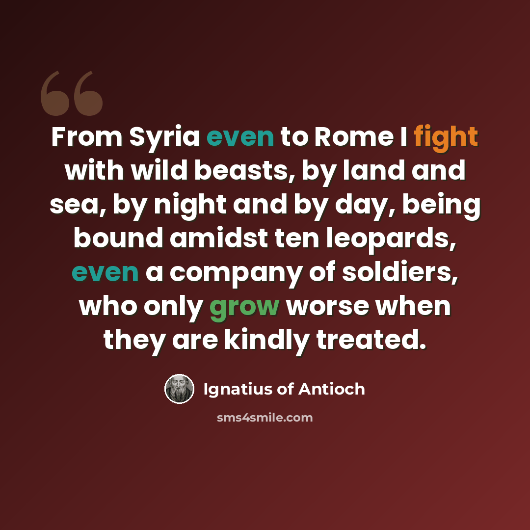 “From Syria even to Rome I fight with wild beasts, by land and sea, by night and by day, being bound amidst ten leopards, even a company of soldiers, who only grow worse when they are kindly treated.” quote by Ignatius of Antioch
