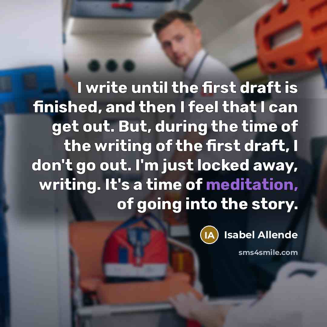 “I write until the first draft is finished, and then I feel that I can get out. But, during the time of the writing of the first draft, I don't go out. I'm just locked away, writing. It's a time of meditation, of going into the story.” quote by Isabel Allende