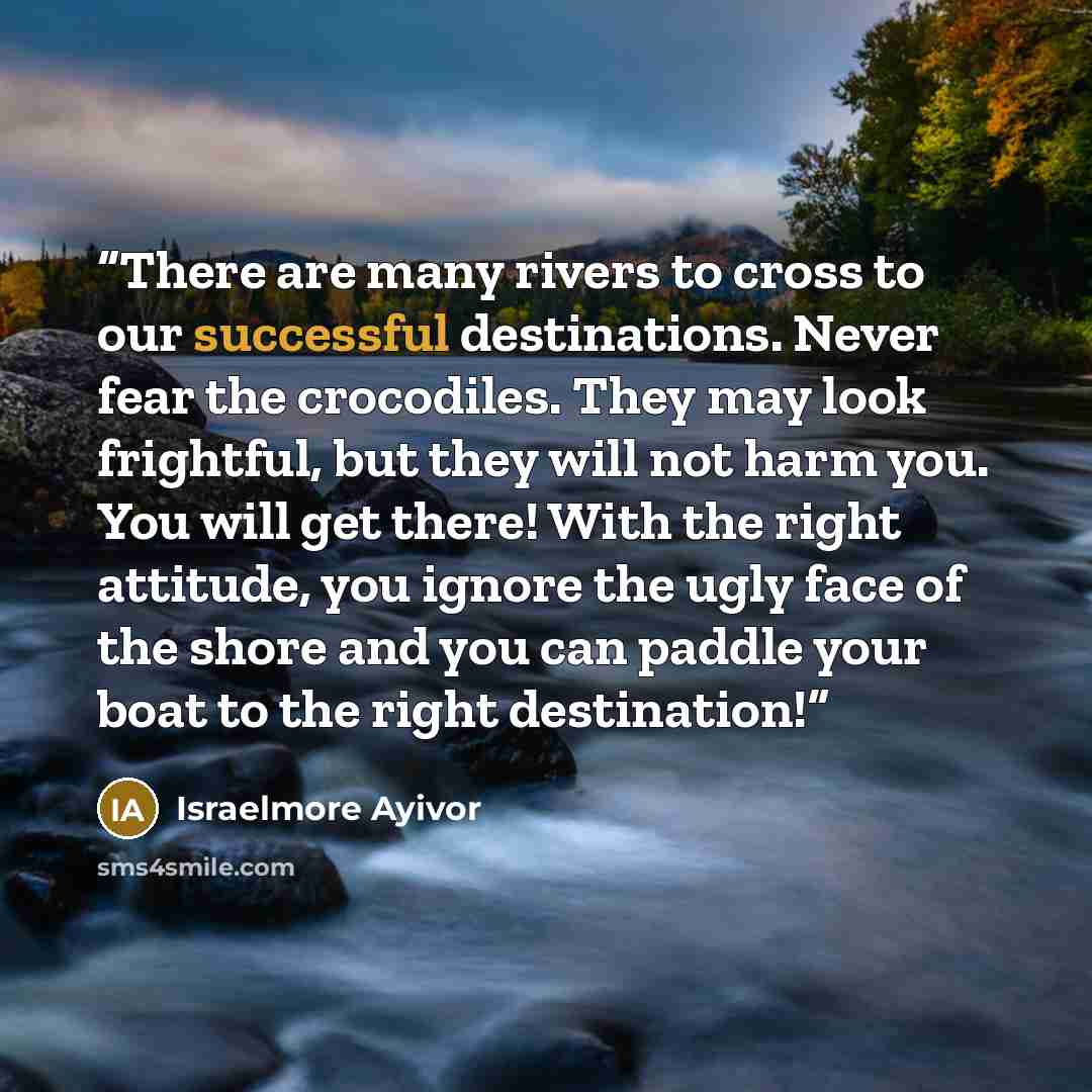 “There are many rivers to cross to our successful destinations. Never fear the crocodiles. They may look frightful, but they will not harm you. You will get there! With the right attitude, you ignore the ugly face of the shore and you can paddle your boat to the right destination!” quote by Israelmore Ayivor