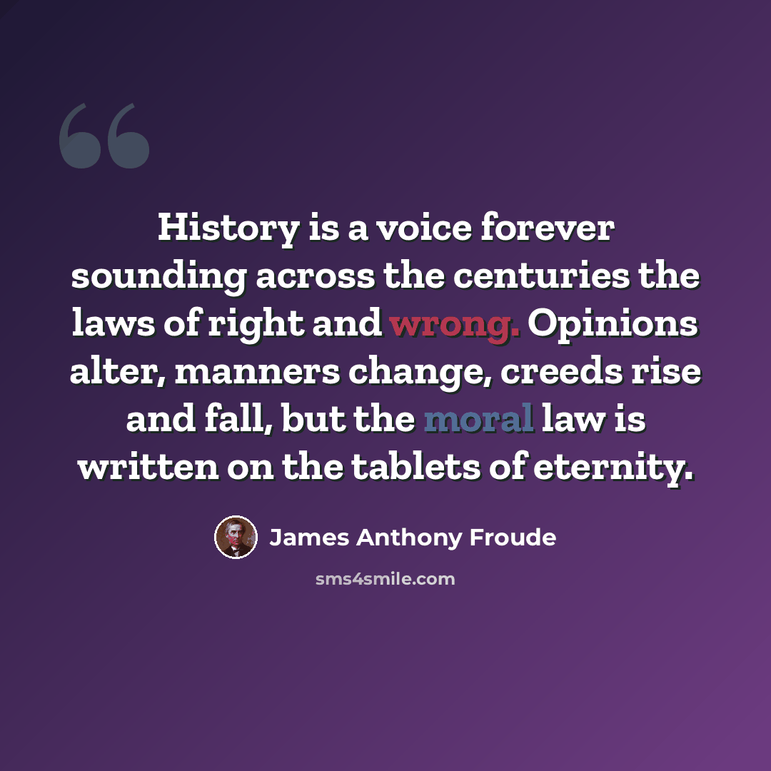 “History is a voice forever sounding across the centuries the laws of right and wrong. Opinions alter, manners change, creeds rise and fall, but the moral law is written on the tablets of eternity.” quote by James Anthony Froude