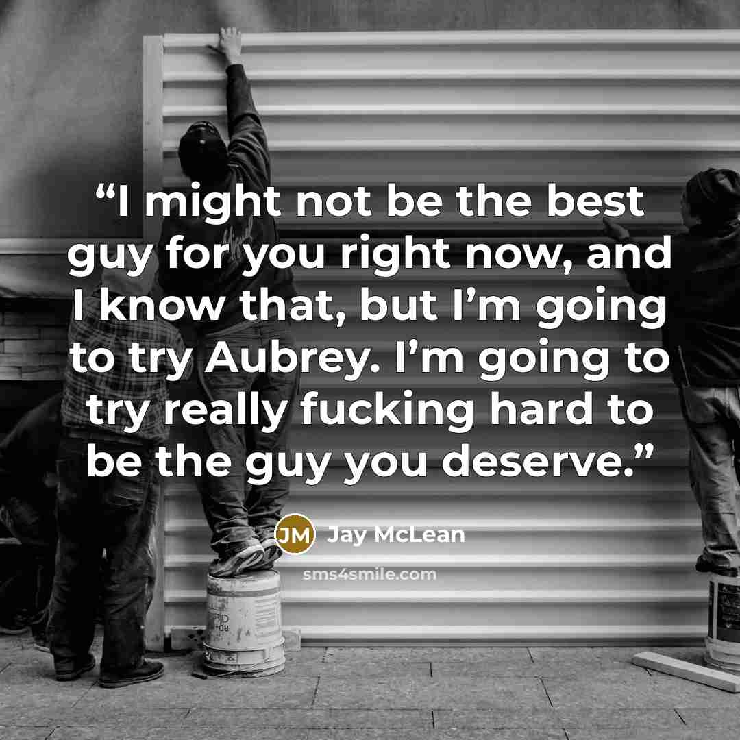 “I might not be the best guy for you right now, and I know that, but I’m going to try Aubrey. I’m going to try really fucking hard to be the guy you deserve.” quote by Jay McLean