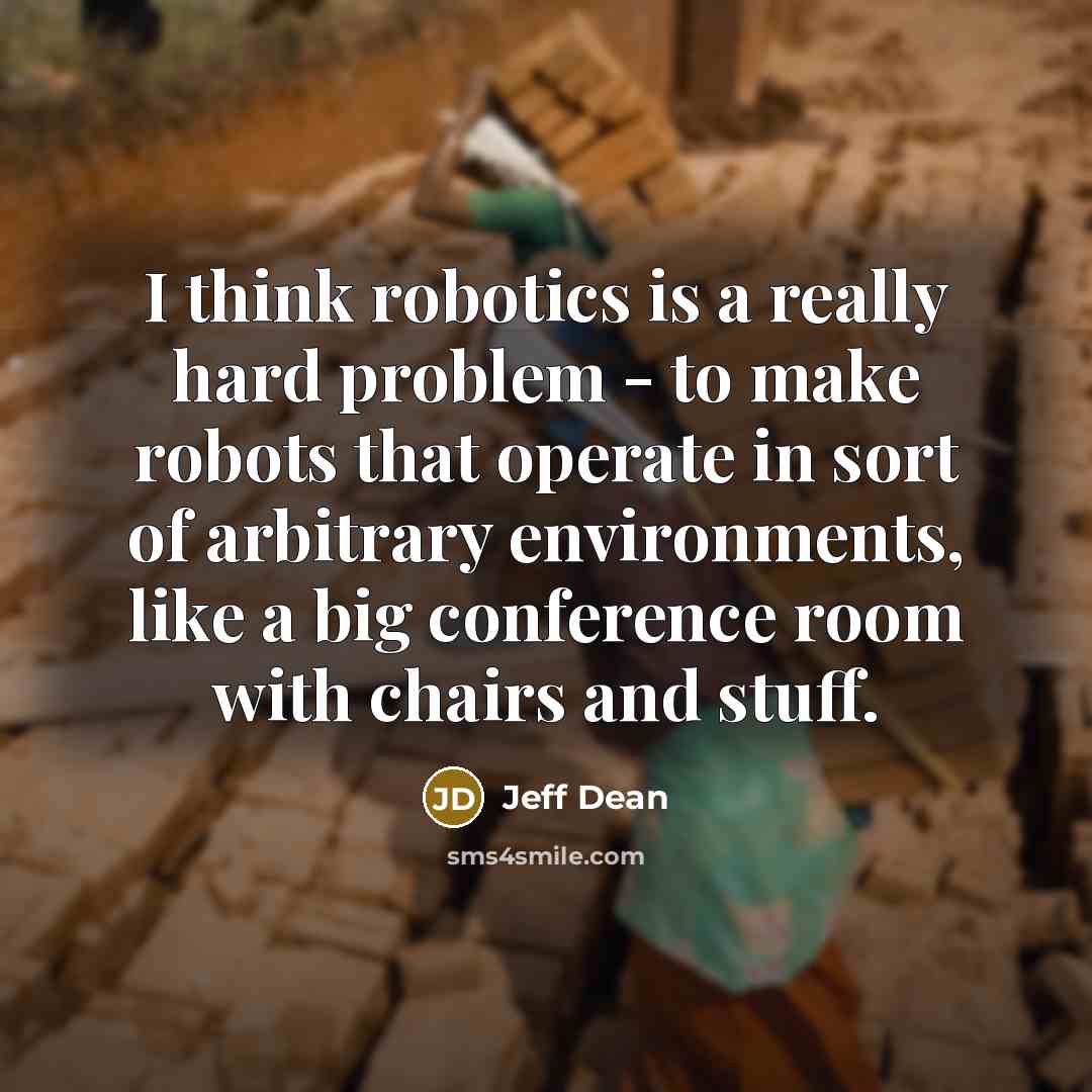 “I think robotics is a really hard problem - to make robots that operate in sort of arbitrary environments, like a big conference room with chairs and stuff.” quote by Jeff Dean