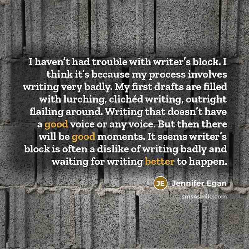 “I haven’t had trouble with writer’s block. I think it’s because my process involves writing very badly. My first drafts are filled with lurching, clichéd writing, outright flailing around. Writing that doesn’t have a good voice or any voice. But then there will be good moments. It seems writer’s…” quote by Jennifer Egan