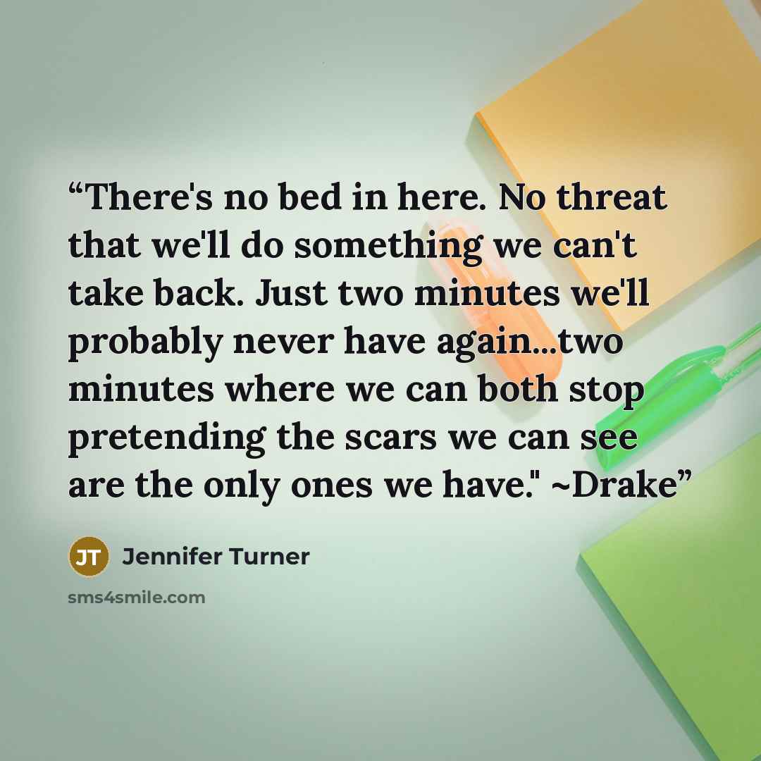 “There's no bed in here. No threat that we'll do something we can't take back. Just two minutes we'll probably never have again...two minutes where we can both stop pretending the scars we can see are the only ones we have." ~Drake” quote by Jennifer Turner