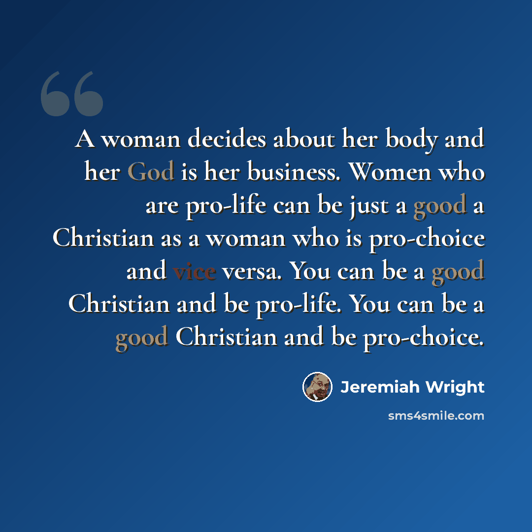 “A woman decides about her body and her God is her business. Women who are pro-life can be just a good a Christian as a woman who is pro-choice and vice versa. You can be a good Christian and be pro-life. You can be a good Christian and be pro-choice.” quote by Jeremiah Wright