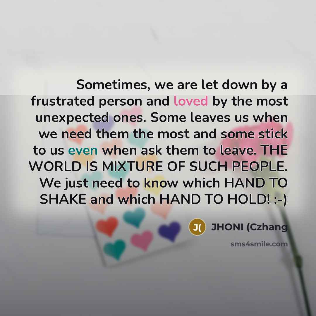 “Sometimes, we are let down by a frustrated person and loved by the most unexpected ones. Some leaves us when we need them the most and some stick to us even when ask them to leave. THE WORLD IS MIXTURE OF SUCH PEOPLE. We just need to know which HAND TO SHAKE and which HAND TO HOLD! :-)” quote by JHONI (Czhang