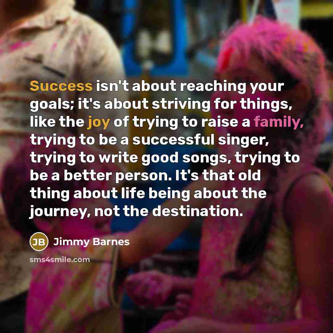 “Success isn't about reaching your goals; it's about striving for things, like the joy of trying to raise a family, trying to be a successful singer, trying to write good songs, trying to be a better person. It's that old thing about life being about the journey, not the destination.” quote by Jimmy Barnes