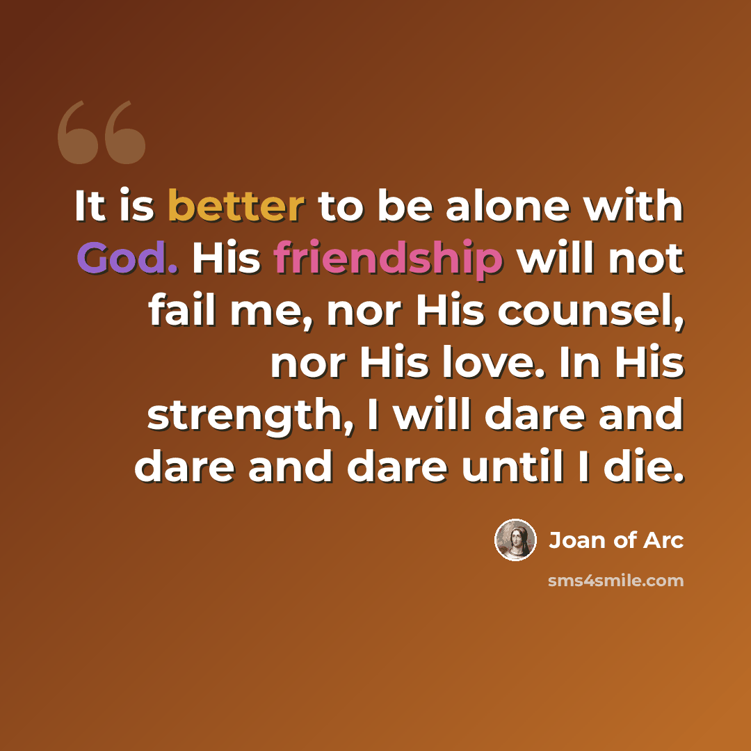 “It is better to be alone with God. His friendship will not fail me, nor His counsel, nor His love. In His strength, I will dare and dare and dare until I die.” quote by Joan of Arc