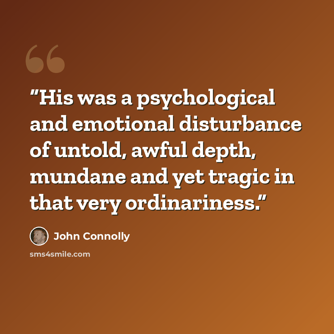 “His was a psychological and emotional disturbance of untold, awful depth, mundane and yet tragic in that very ordinariness.” quote by John Connolly
