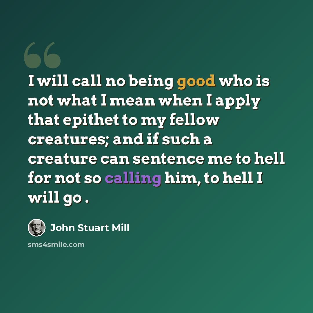 “I will call no being good who is not what I mean when I apply that epithet to my fellow creatures; and if such a creature can sentence me to hell for not so calling him, to hell I will go .” quote by John Stuart Mill