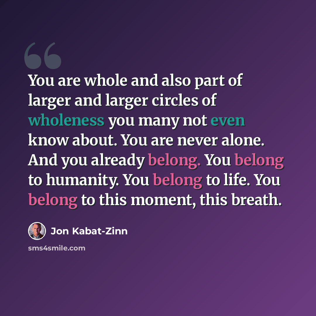 “You are whole and also part of larger and larger circles of wholeness you many not even know about. You are never alone. And you already belong. You belong to humanity. You belong to life. You belong to this moment, this breath.” quote by Jon Kabat-Zinn