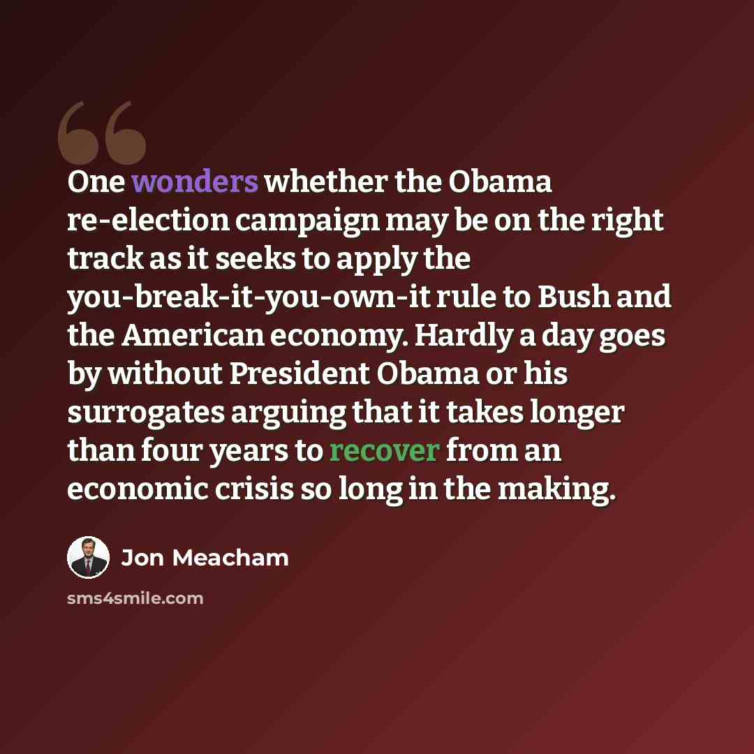 “One wonders whether the Obama re-election campaign may be on the right track as it seeks to apply the you-break-it-you-own-it rule to Bush and the American economy. Hardly a day goes by without President Obama or his surrogates arguing that it takes longer than four years to recover from an…” quote by Jon Meacham