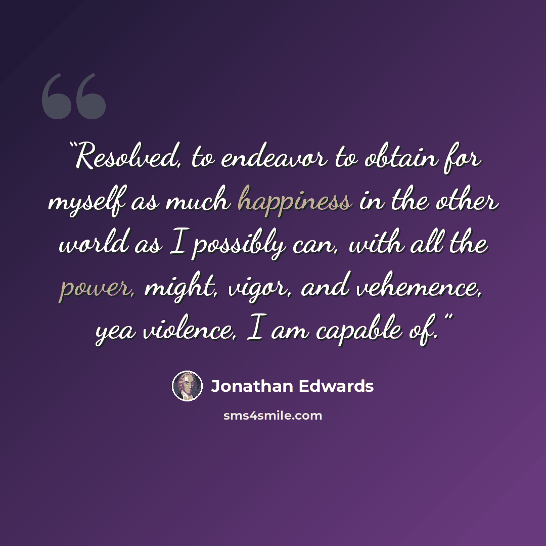 “Resolved, to endeavor to obtain for myself as much happiness in the other world as I possibly can, with all the power, might, vigor, and vehemence, yea violence, I am capable of.” quote by Jonathan Edwards