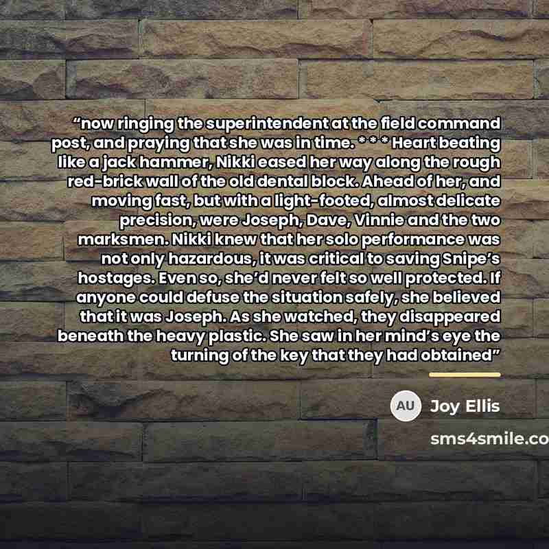 “now ringing the superintendent at the field command post, and praying that she was in time. * * * Heart beating like a jack hammer, Nikki eased her way along the rough red-brick wall of the old dental block. Ahead of her, and moving fast, but with a light-footed, almost delicate precision, were…” quote by Joy Ellis