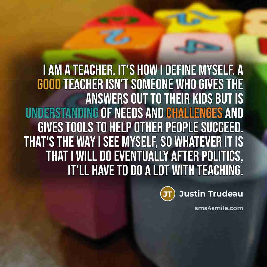 “I am a teacher. It's how I define myself. A good teacher isn't someone who gives the answers out to their kids but is understanding of needs and challenges and gives tools to help other people succeed. That's the way I see myself, so whatever it is that I will do eventually after politics, it'll…” quote by Justin Trudeau