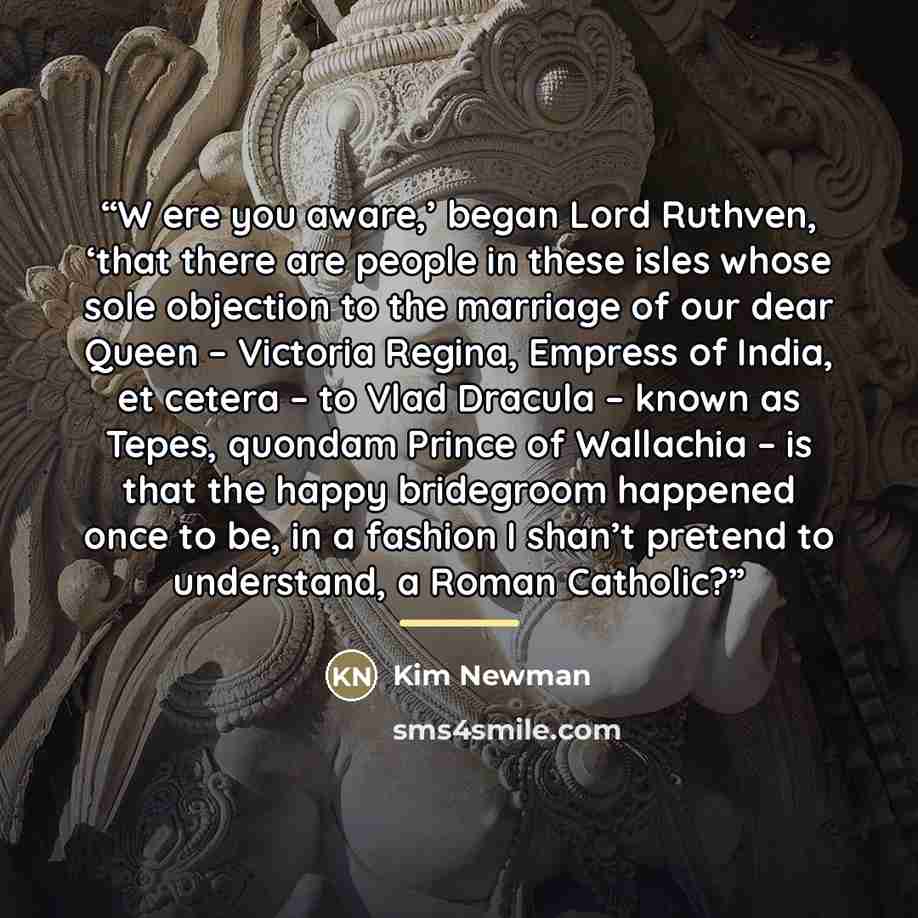 “W ere you aware,’ began Lord Ruthven, ‘that there are people in these isles whose sole objection to the marriage of our dear Queen – Victoria Regina, Empress of India, et cetera – to Vlad Dracula – known as Tepes, quondam Prince of Wallachia – is that the happy bridegroom happened once to be, in a…” quote by Kim Newman