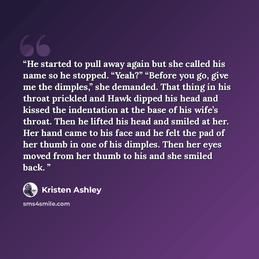 “He started to pull away again but she called his name so he stopped. “Yeah?” “Before you go, give me the dimples,” she demanded. That thing in his throat prickled and Hawk dipped his head and kissed the indentation at the base of his wife’s throat. Then he lifted his head and smiled at her. Her…” quote by Kristen Ashley