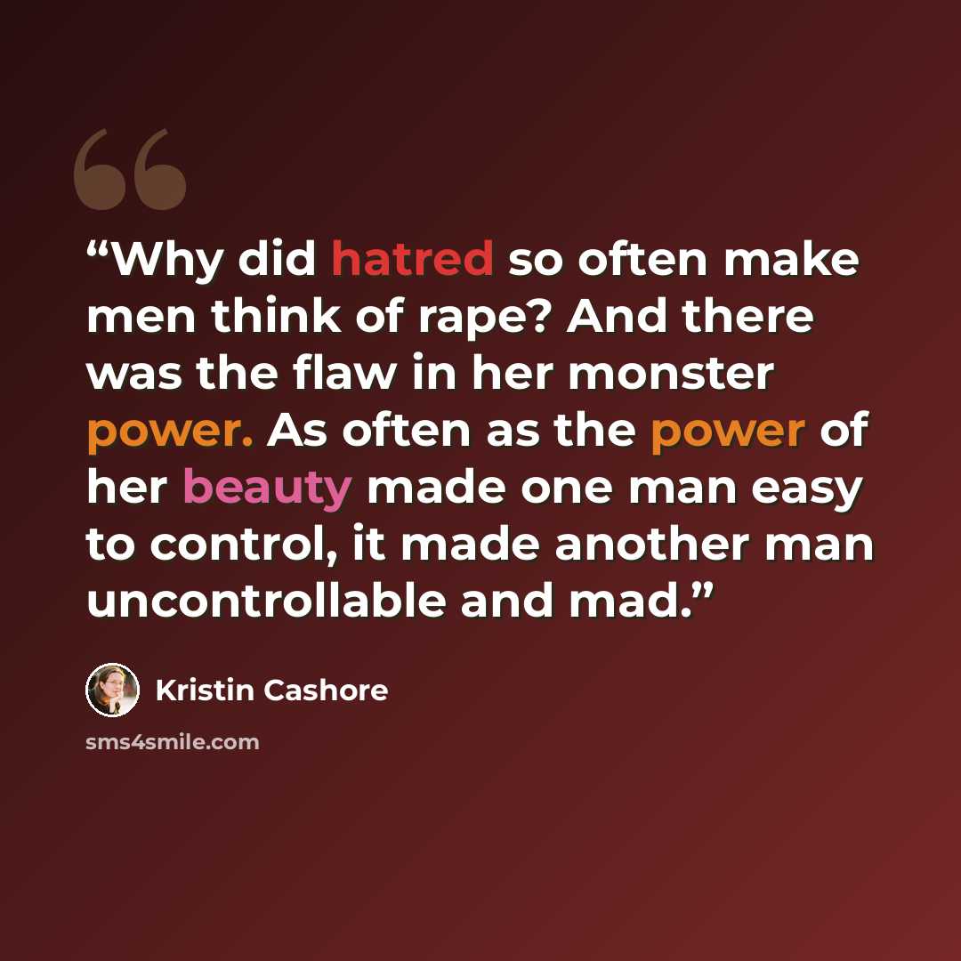 “Why did hatred so often make men think of rape? And there was the flaw in her monster power. As often as the power of her beauty made one man easy to control, it made another man uncontrollable and mad.” quote by Kristin Cashore