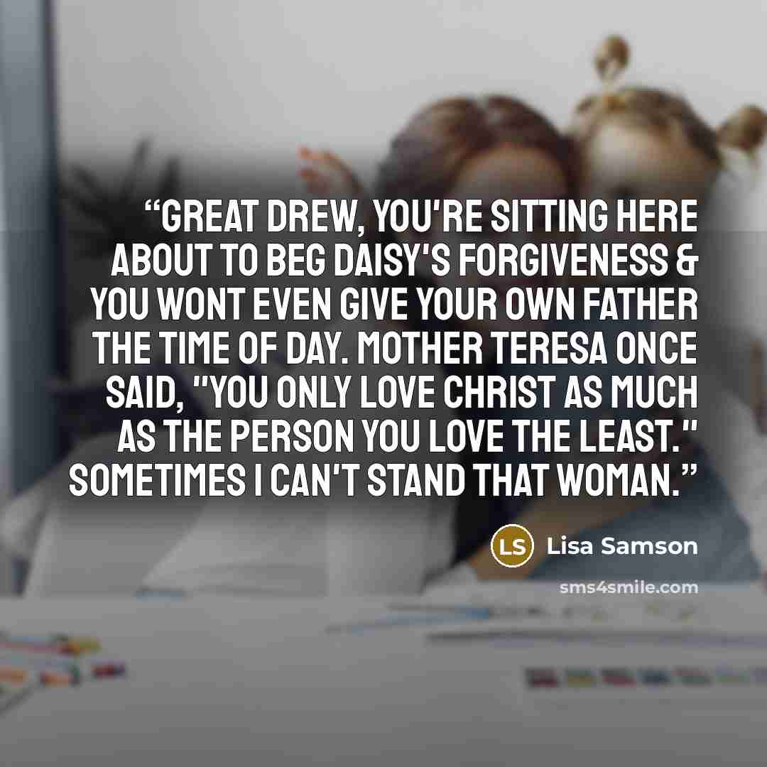 “Great Drew, you're sitting here about to beg Daisy's forgiveness & you wont even give your own father the time of day. Mother Teresa once said, "You only love Christ as much as the person you love the least." Sometimes I can't stand that woman.” quote by Lisa Samson