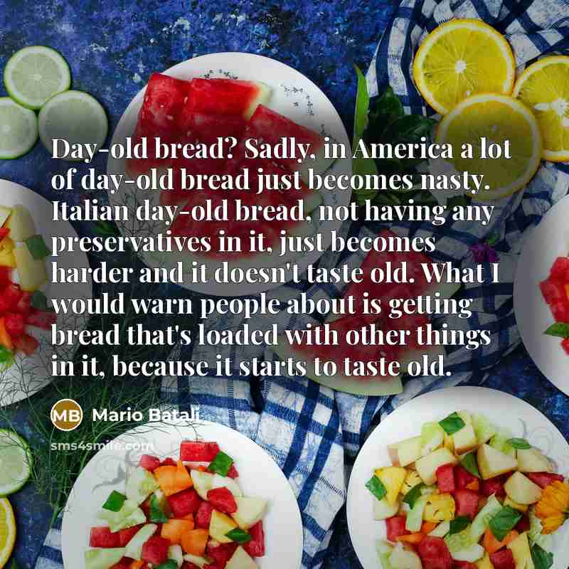 “Day-old bread? Sadly, in America a lot of day-old bread just becomes nasty. Italian day-old bread, not having any preservatives in it, just becomes harder and it doesn't taste old. What I would warn people about is getting bread that's loaded with other things in it, because it starts to taste old.” quote by Mario Batali
