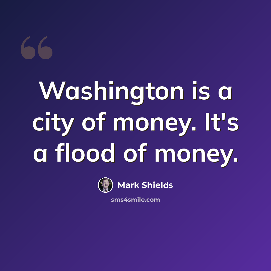 “Washington is a city of money. It's a flood of money.” quote by Mark Shields