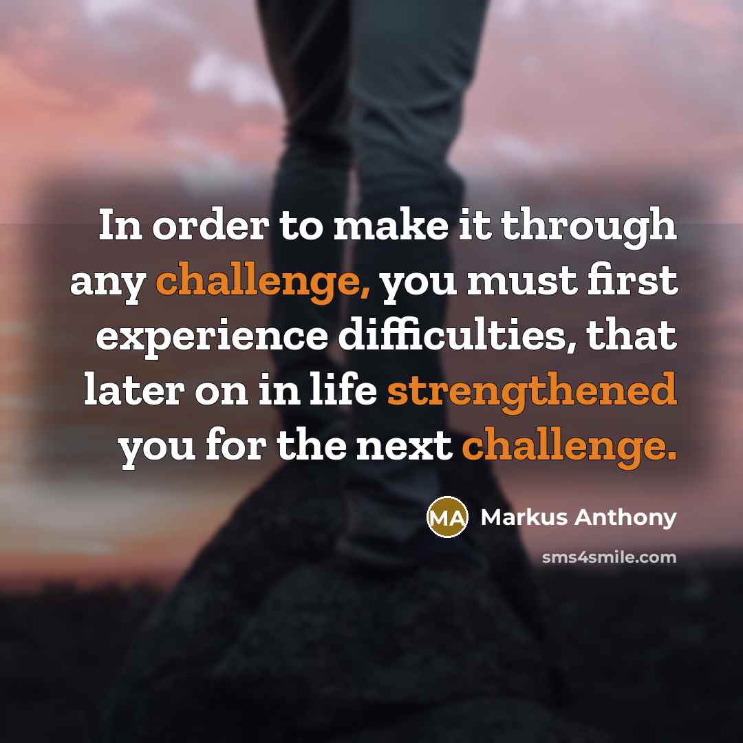 “In order to make it through any challenge, you must first experience difficulties, that later on in life strengthened you for the next challenge.” quote by Markus Anthony
