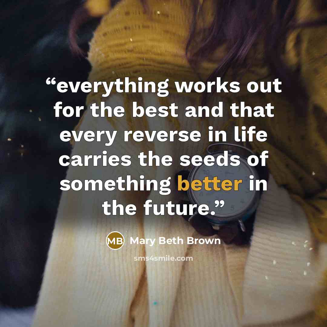 “everything works out for the best and that every reverse in life carries the seeds of something better in the future.” quote by Mary Beth Brown
