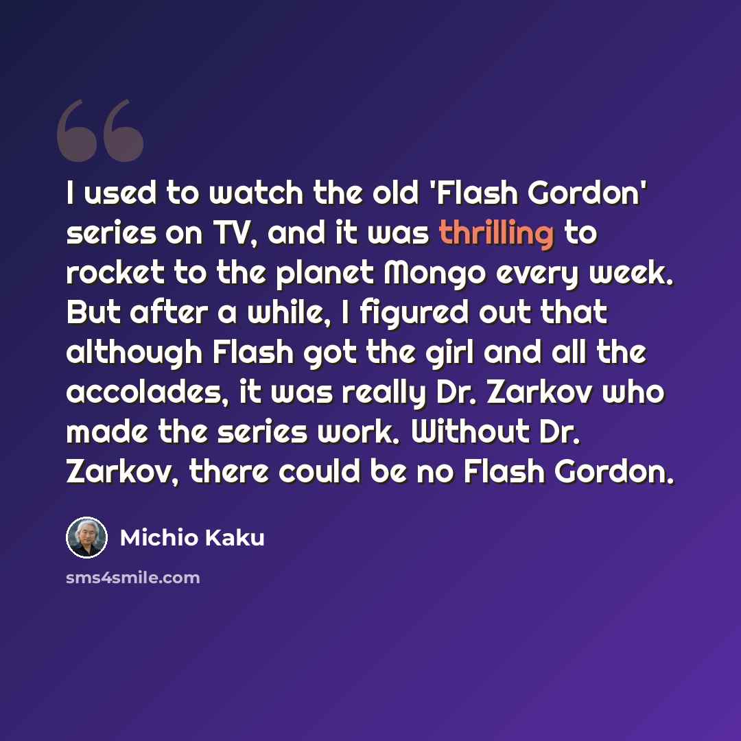 “I used to watch the old 'Flash Gordon' series on TV, and it was thrilling to rocket to the planet Mongo every week. But after a while, I figured out that although Flash got the girl and all the accolades, it was really Dr. Zarkov who made the series work. Without Dr. Zarkov, there could be no…” quote by Michio Kaku