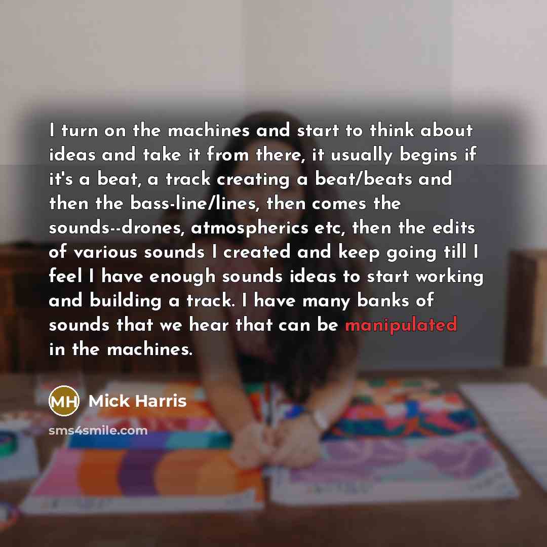 “I turn on the machines and start to think about ideas and take it from there, it usually begins if it's a beat, a track creating a beat/beats and then the bass-line/lines, then comes the sounds--drones, atmospherics etc, then the edits of various sounds I created and keep going till I feel I have…” quote by Mick Harris