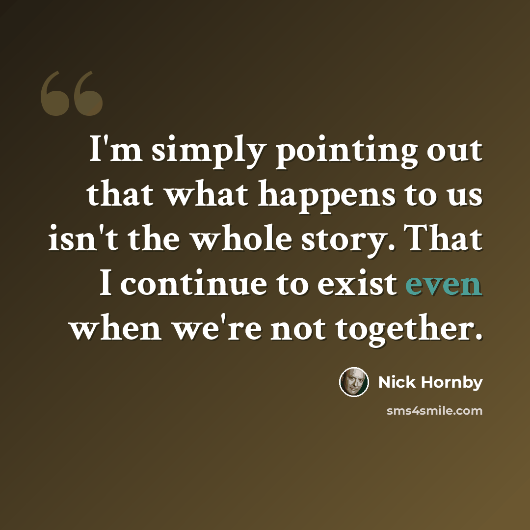 “I'm simply pointing out that what happens to us isn't the whole story. That I continue to exist even when we're not together.” quote by Nick Hornby
