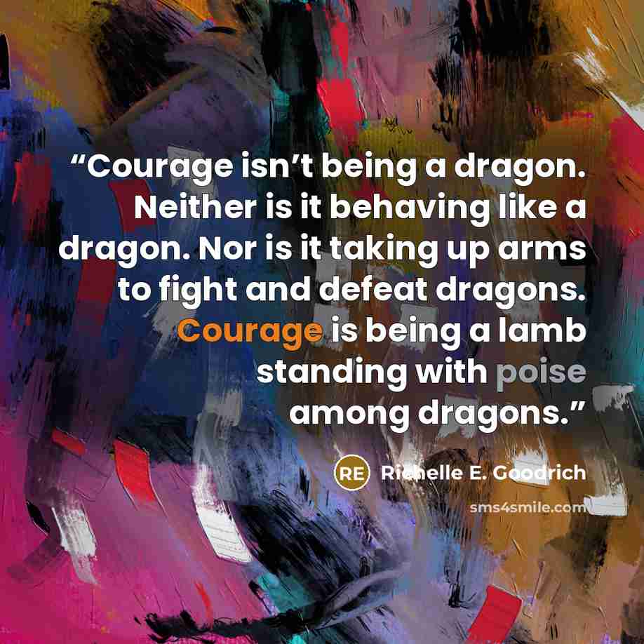 “Courage isn’t being a dragon. Neither is it behaving like a dragon. Nor is it taking up arms to fight and defeat dragons. Courage is being a lamb standing with poise among dragons.” quote by Richelle E. Goodrich