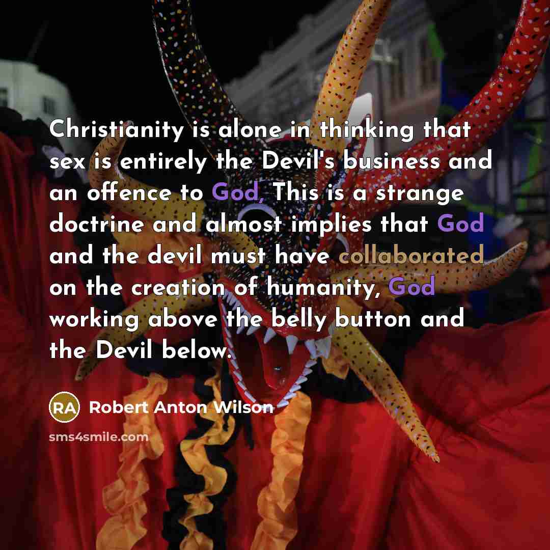 “Christianity is alone in thinking that sex is entirely the Devil's business and an offence to God, This is a strange doctrine and almost implies that God and the devil must have collaborated on the creation of humanity, God working above the belly button and the Devil below.” quote by Robert Anton Wilson