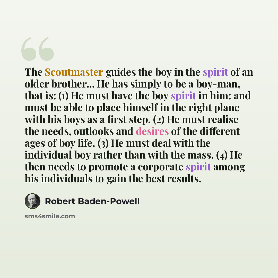 “The Scoutmaster guides the boy in the spirit of an older brother... He has simply to be a boy-man, that is: (1) He must have the boy spirit in him: and must be able to place himself in the right plane with his boys as a first step. (2) He must realise the needs, outlooks and desires of the…” quote by Robert Baden-Powell