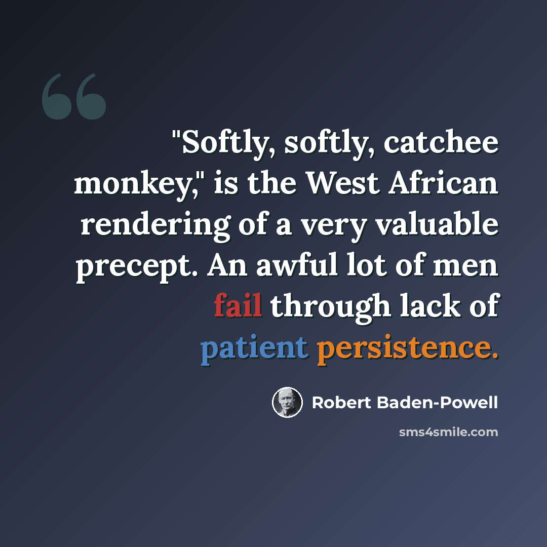 “"Softly, softly, catchee monkey," is the West African rendering of a very valuable precept. An awful lot of men fail through lack of patient persistence.” quote by Robert Baden-Powell