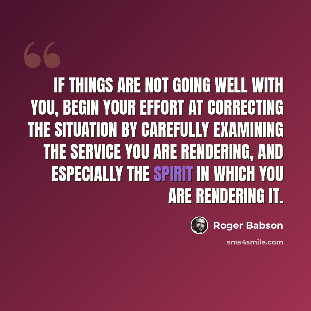 “If things are not going well with you, begin your effort at correcting the situation by carefully examining the service you are rendering, and especially the spirit in which you are rendering it.” quote by Roger Babson