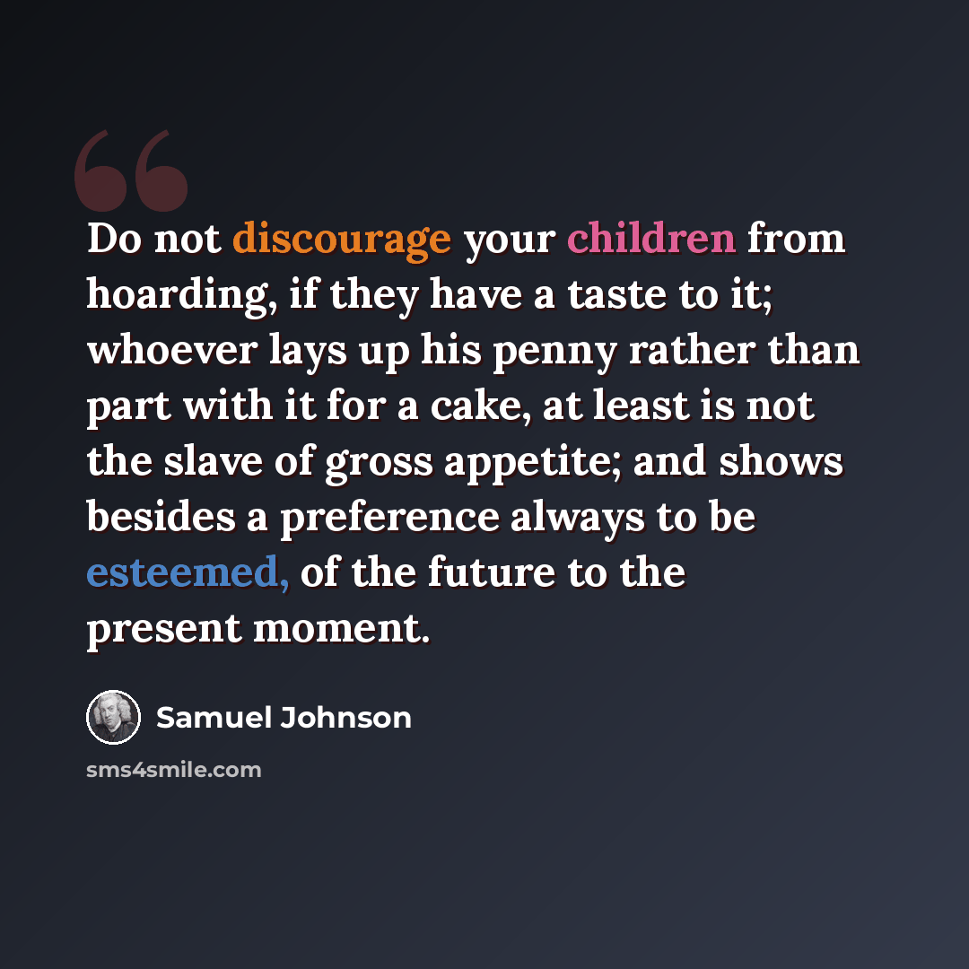 “Do not discourage your children from hoarding, if they have a taste to it; whoever lays up his penny rather than part with it for a cake, at least is not the slave of gross appetite; and shows besides a preference always to be esteemed, of the future to the present moment.” quote by Samuel Johnson