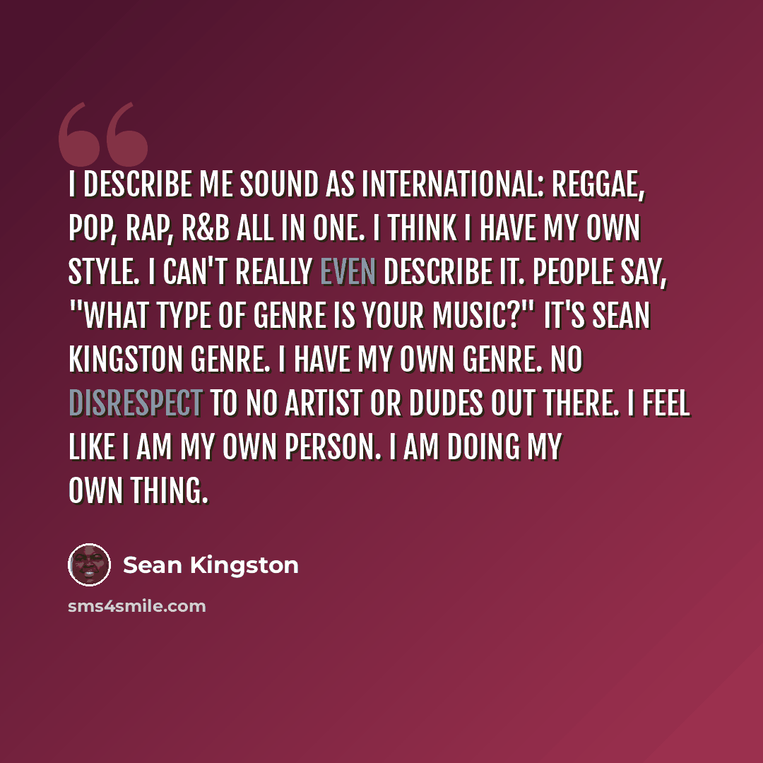 “I describe me sound as international: reggae, pop, rap, R&B all in one. I think I have my own style. I can't really even describe it. People say, "What type of genre is your music?" It's Sean Kingston genre. I have my own genre. No disrespect to no artist or dudes out there. I feel like I am my…” quote by Sean Kingston