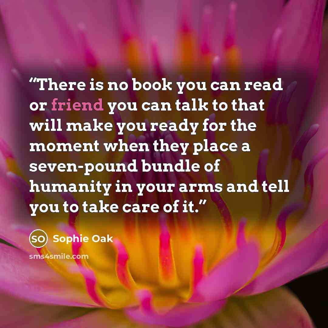 “There is no book you can read or friend you can talk to that will make you ready for the moment when they place a seven-pound bundle of humanity in your arms and tell you to take care of it.” quote by Sophie Oak
