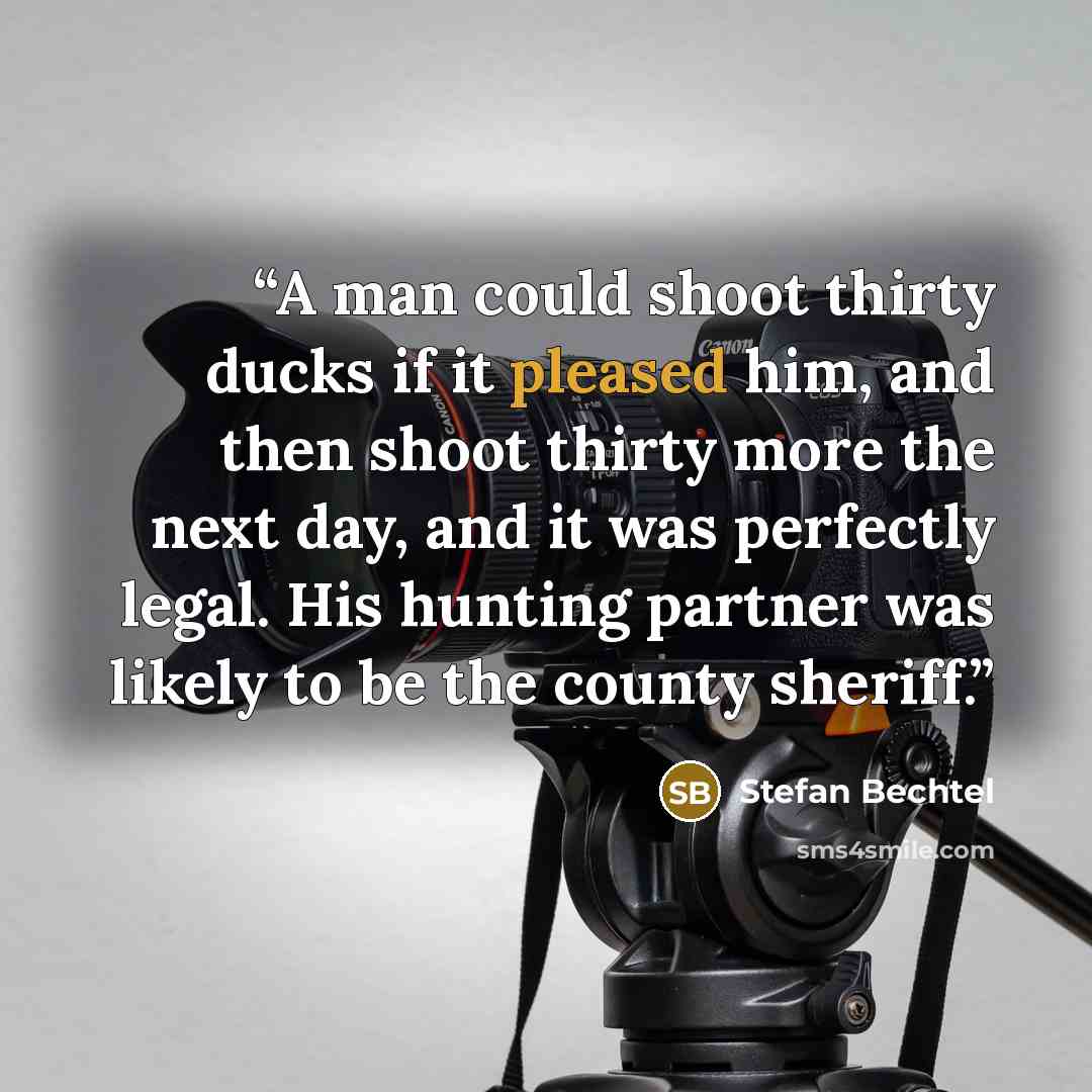 “A man could shoot thirty ducks if it pleased him, and then shoot thirty more the next day, and it was perfectly legal. His hunting partner was likely to be the county sheriff.” quote by Stefan Bechtel