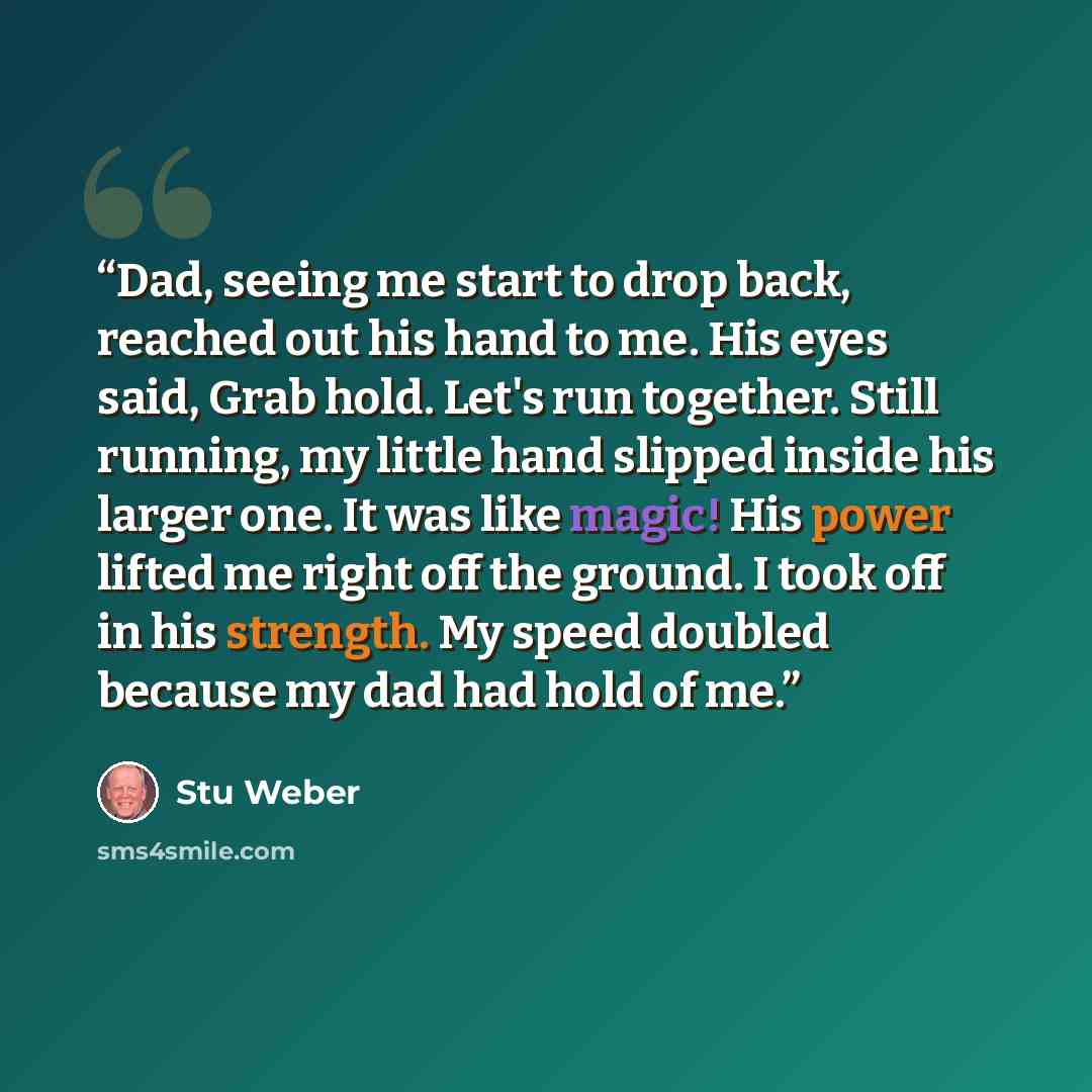 “Dad, seeing me start to drop back, reached out his hand to me. His eyes said, Grab hold. Let's run together. Still running, my little hand slipped inside his larger one. It was like magic! His power lifted me right off the ground. I took off in his strength. My speed doubled because my dad had…” quote by Stu Weber