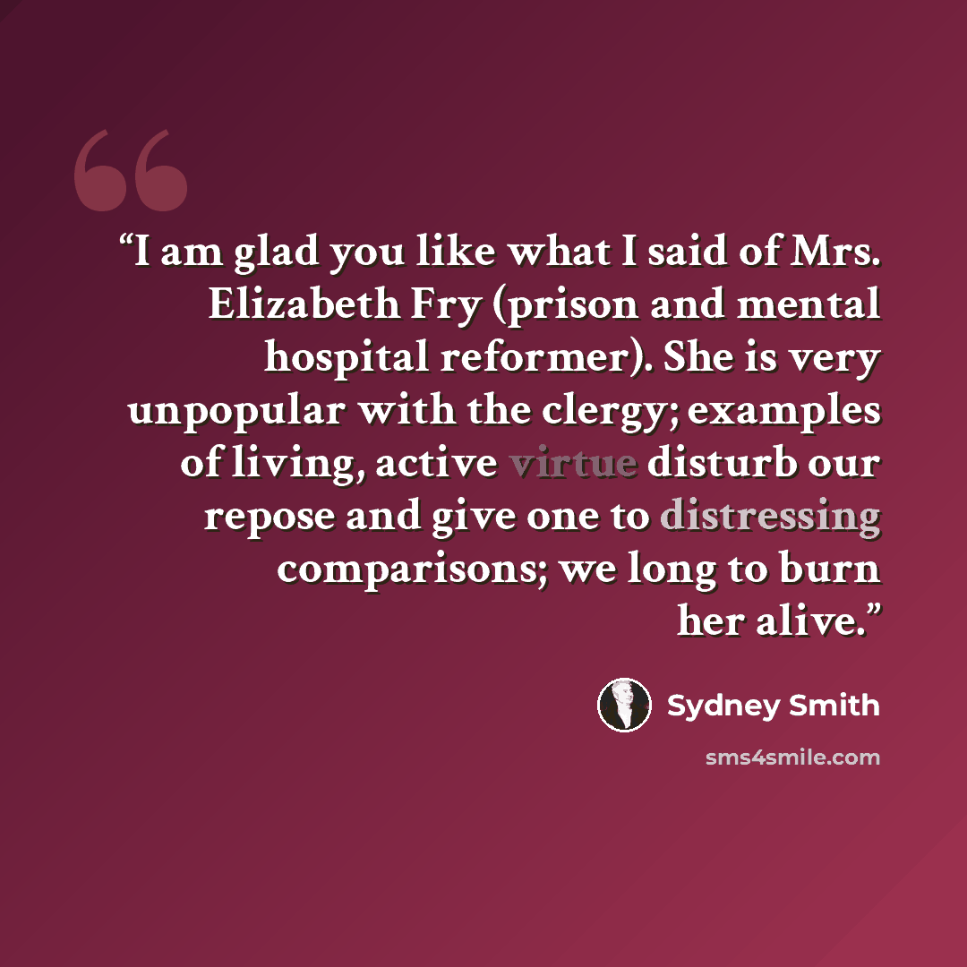 “I am glad you like what I said of Mrs. Elizabeth Fry (prison and mental hospital reformer). She is very unpopular with the clergy; examples of living, active virtue disturb our repose and give one to distressing comparisons; we long to burn her alive.” quote by Sydney Smith