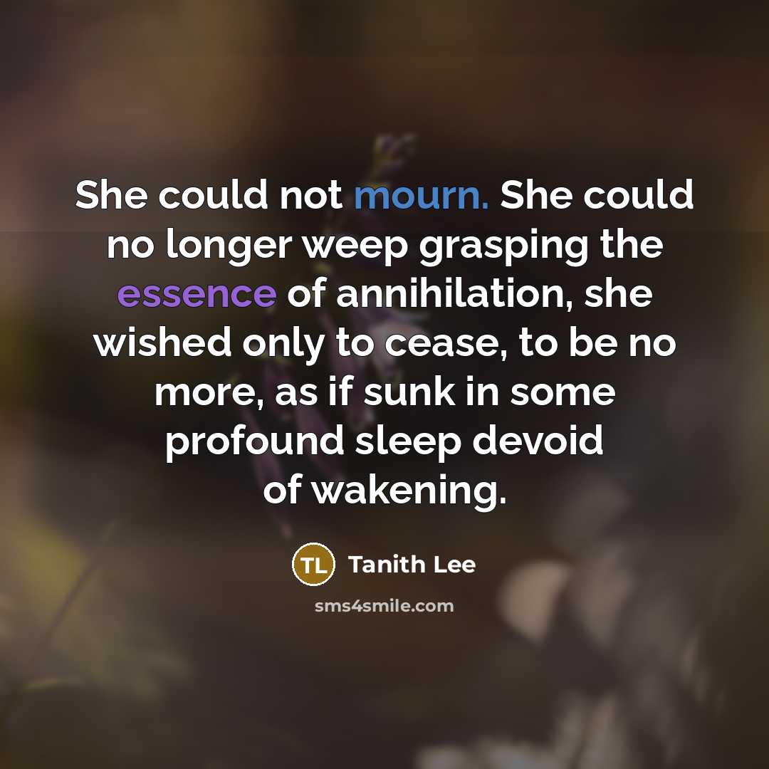 “She could not mourn. She could no longer weep grasping the essence of annihilation, she wished only to cease, to be no more, as if sunk in some profound sleep devoid of wakening.” quote by Tanith Lee