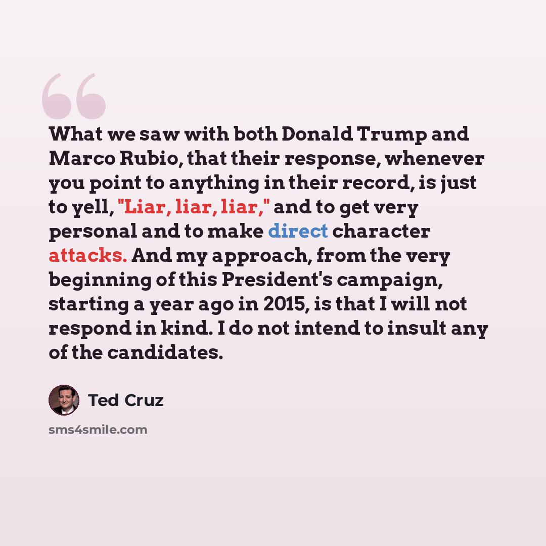 “What we saw with both Donald Trump and Marco Rubio, that their response, whenever you point to anything in their record, is just to yell, "Liar, liar, liar," and to get very personal and to make direct character attacks. And my approach, from the very beginning of this President's campaign…” quote by Ted Cruz